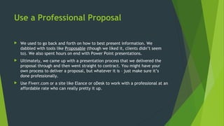 Use a Professional Proposal
 We used to go back and forth on how to best present information. We
dabbled with tools like Proposable (though we liked it, clients didn’t seem
to). We also spent hours on end with Power Point presentations.
 Ultimately, we came up with a presentation process that we delivered the
proposal through and then went straight to contract. You might have your
own process to deliver a proposal, but whatever it is – just make sure it’s
done professionally.
 Use Fiverr.com or a site like Elance or oDesk to work with a professional at an
affordable rate who can really pretty it up.
 