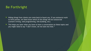 Be Forthright
 Hiding things from clients can come back to haunt you. If you outsource work
to third parties, let them know which of the things will be outsourced
(content writing, web programming, link building, etc).
 This helps you later when you have to have a conversation on these topics and
you might need to say “I don’t know, let me look into that.”
 