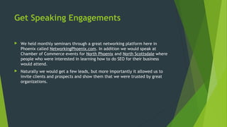 Get Speaking Engagements
 We held monthly seminars through a great networking platform here in
Phoenix called NetworkingPhoenix.com. In addition we would speak at
Chamber of Commerce events for North Phoenix and North Scottsdale where
people who were interested in learning how to do SEO for their business
would attend.
 Naturally we would get a few leads, but more importantly it allowed us to
invite clients and prospects and show them that we were trusted by great
organizations.
 