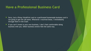 Have a Professional Business Card
 Sorry, but a flimsy VistaPrint card or a perforated homemade business card is
not going to get the job done. Whenever I received these, I immediately
through them in the trash.
 If you can’t invest in your own business, I don’t feel comfortable doing
business with you. Other business owners feel the same way.
 
