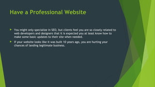 Have a Professional Website
 You might only specialize in SEO, but clients feel you are so closely related to
web developers and designers that it is expected you at least know how to
make some basic updates to their site when needed.
 If your website looks like it was built 10 years ago, you are hurting your
chances of landing legitimate business.
 