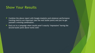 Show Your Results
 Combine the above report with Google Analytics and whatever performance
tracking metrics are important (see the next bullet point) and you’ve got
yourself a winning combination.
 Early on in a campaign when results aren’t exactly ‘impressive’ having the
second bullet point above works well!
 
