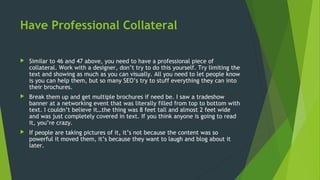 Have Professional Collateral
 Similar to 46 and 47 above, you need to have a professional piece of
collateral. Work with a designer, don’t try to do this yourself. Try limiting the
text and showing as much as you can visually. All you need to let people know
is you can help them, but so many SEO’s try to stuff everything they can into
their brochures.
 Break them up and get multiple brochures if need be. I saw a tradeshow
banner at a networking event that was literally filled from top to bottom with
text. I couldn’t believe it…the thing was 8 feet tall and almost 2 feet wide
and was just completely covered in text. If you think anyone is going to read
it, you’re crazy.
 If people are taking pictures of it, it’s not because the content was so
powerful it moved them, it’s because they want to laugh and blog about it
later.
 