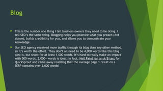 Blog
 This is the number one thing I tell business owners they need to be doing. I
tell SEO’s the same thing. Blogging helps you practice what you preach (#41
above), builds credibility for you, and allows you to demonstrate your
knowledge.
 Our SEO agency received more traffic through its blog than any other method,
so it’s worth the effort. They don’t all need to be 4,000 words like this blog
post is, but shoot for at least 1,000 words. It’s hard to really make an impact
with 500 words. 2,000+ words is ideal. In fact, Neil Patel ran an A/B test for
QuickSprout and came away realizing that the average page 1 result on a
SERP contains over 2,000 words!
 