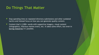 Do Things That Matter
 Stop spending time on repeated directory submissions and other outdated
tactics and instead focus on how you can generate quality content.
 Content that’s 2,000+ words with supportive imagery, visual content
(infographics, hilarious memes even), etc. It takes some effort, but even in
boring industries it’s possible.
 