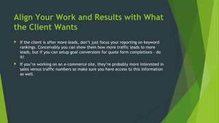 Align Your Work and Results with What
the Client Wants
 If the client is after more leads, don’t just focus your reporting on keyword
rankings. Conceivably you can show them how more traffic leads to more
leads, but if you can setup goal conversions for quote form completions – do
it!
 If you’re working on an e-commerce site, they’re probably more interested in
sales versus traffic numbers so make sure you have access to this information
as well.
 