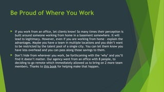 Be Proud of Where You Work
 If you work from an office, let clients know! So many times their perception is
built around someone working from home in a basement somewhere. It will
lead to legitimacy. However, even if you are working from home – explain the
advantages. Maybe you have a team in multiple locations and you didn’t want
to be restricted by the talent pool of a single city. You can let them know you
have less overhead and you can pass along those savings to them.
 Don’t hide from wherever you work, be forthcoming with the ‘why’ and you’ll
find it doesn’t matter. Our agency went from an office with 8 people, to
deciding to go remote which immediately allowed us to bring on 2 more team
members. Thanks to this book for helping make that happen.
 