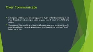 Over Communicate
 Calling and emailing your clients regularly is MUCH better than nothing at all.
Even if results aren’t coming as nicely as you’d hoped, this is even MORE of a
reason.
 Chances are those results aren’t coming because you need better content. In
order to get better content, you probably need to get them involved. Which
brings me to #8…
 