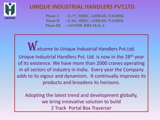UNIQUE INDUSTRIAL HANDLERS PVT.LTD.
UNICRANE
                        Plant- I    : E-77, MIDC, AMBAD, NASHIK
                        Plant-II    : E-66, MIDC, AMBAD, NASHIK
                        Plant-III   : GONDE DHUMALA




                Welcome to Unique Industrial Handlers Pvt.Ltd.
            Unique Industrial Handlers Pvt. Ltd. is now in the 28th year
            of its existence. We have more than 2000 cranes operating
            in all sectors of industry in India. Every year the Company
           adds to its vigour and dynamism. It continually improves its
                         products and broadens its horizons.

              Adopting the latest trend and development globally,
                     we bring innovative solution to build
                         2 Track Portal Box Traverser
 