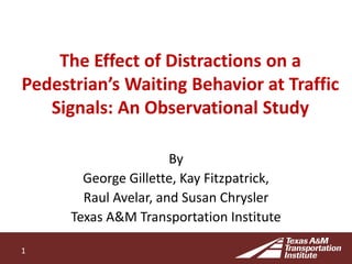 The Effect of Distractions on a
Pedestrian’s Waiting Behavior at Traffic
Signals: An Observational Study
By
George Gillette, Kay Fitzpatrick,
Raul Avelar, and Susan Chrysler
Texas A&M Transportation Institute
1
 