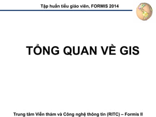 TỔNG QUAN VỀ GIS
Tập huấn tiểu giáo viên, FORMIS 2014
Trung tâm Viễn thám và Công nghệ thông tin (RITC) – Formis II
 
