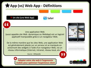 App (vs) Web App - Définitions Un site (une Web App) Une application Web (aussi appelée site Web  dynamique ou WebApp) est un logiciel applicatif manipulable grâce à un navigateur Web. De la même manière que les sites Web, une application Web est généralement placée sur un serveur et se manipule en actionnant des widgets à l'aide d'un navigateur Web, via un réseau informatique (Internet, intranet, réseau local, etc.).“Source : Wikipedia”Adapter votre site web à l’ergonomie mobile pour optimiser l’expérience client