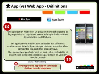 App (vs) Web App - Définitions Une App Une application mobile est un programme téléchargeable de façon gratuite ou payante et exécutable à partir du système d’exploitation du téléphone.Les applications mobiles sont adaptées aux différents environnements techniques des portables et adaptées à leur contraintes et possibilités ergonomique. Elles permettent généralement un accès plus confortable et plus efficace à des sites accessibles par ailleurs en versions mobile ou web“Source : Webmarketing”Développer une application connectée résidant dans le téléphone 