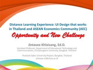 Distance Learning Experience: UI Design that works
in Thailand and ASEAN Economics Community (AEC)
 Opportunity and New Challenge
                Jintavee Khlaisang, Ed.D.
     Assistant Professor, Department of Educational Technology and
     Communications, Chulalongkorn University, Bangkok, Thailand

         Thailand Cyber University Project, Bangkok, Thailand
                       jintavee.m@chula.ac.th
 