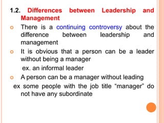 1.2. Differences between Leadership and
Management
 There is a continuing controversy about the
difference between leadership and
management
 It is obvious that a person can be a leader
without being a manager
ex. an informal leader
 A person can be a manager without leading
ex some people with the job title “manager” do
not have any subordinate
 