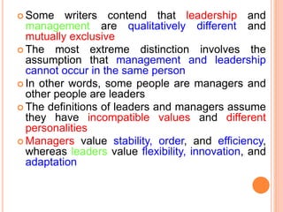  Some writers contend that leadership and
management are qualitatively different and
mutually exclusive
 The most extreme distinction involves the
assumption that management and leadership
cannot occur in the same person
 In other words, some people are managers and
other people are leaders
 The definitions of leaders and managers assume
they have incompatible values and different
personalities
 Managers value stability, order, and efficiency,
whereas leaders value flexibility, innovation, and
adaptation
 