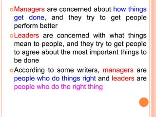Managers are concerned about how things
get done, and they try to get people
perform better
Leaders are concerned with what things
mean to people, and they try to get people
to agree about the most important things to
be done
According to some writers, managers are
people who do things right and leaders are
people who do the right thing
 