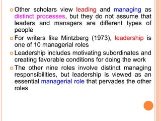  Other scholars view leading and managing as
distinct processes, but they do not assume that
leaders and managers are different types of
people
 For writers like Mintzberg (1973), leadership is
one of 10 managerial roles
 Leadership includes motivating subordinates and
creating favorable conditions for doing the work
 The other nine roles involve distinct managing
responsibilities, but leadership is viewed as an
essential managerial role that pervades the other
roles
 