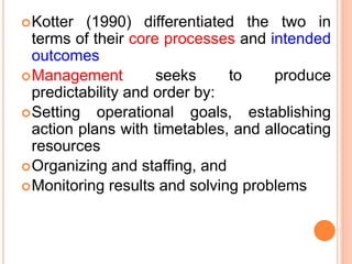 Kotter (1990) differentiated the two in
terms of their core processes and intended
outcomes
Management seeks to produce
predictability and order by:
Setting operational goals, establishing
action plans with timetables, and allocating
resources
Organizing and staffing, and
Monitoring results and solving problems
 