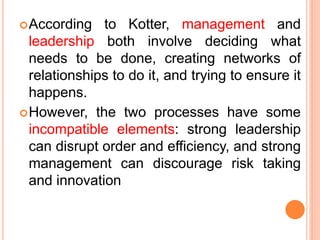 According to Kotter, management and
leadership both involve deciding what
needs to be done, creating networks of
relationships to do it, and trying to ensure it
happens.
However, the two processes have some
incompatible elements: strong leadership
can disrupt order and efficiency, and strong
management can discourage risk taking
and innovation
 