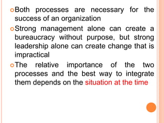 Both processes are necessary for the
success of an organization
Strong management alone can create a
bureaucracy without purpose, but strong
leadership alone can create change that is
impractical
The relative importance of the two
processes and the best way to integrate
them depends on the situation at the time
 
