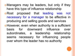 Managers may be leaders, but only if they
have this type of influence relationship
Rost proposed that leading was not
necessary for a manager to be effective in
producing and selling goods and services
However, even when authority is a sufficient
basis for downward influence over
subordinates, a leadership relationship
seems necessary for influencing people
over whom the leader has no authority
 