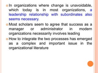  In organizations where change is unavoidable,
which today is in most organizations, a
leadership relationship with subordinates also
seems necessary.
 Most scholars seem to agree that success as a
manager or administrator in modern
organizations necessarily involves leading
 How to integrate the two processes has emerged
as a complex and important issue in the
organizational literature
 