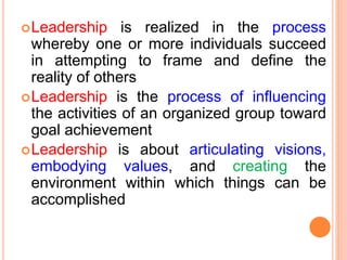 Leadership is realized in the process
whereby one or more individuals succeed
in attempting to frame and define the
reality of others
Leadership is the process of influencing
the activities of an organized group toward
goal achievement
Leadership is about articulating visions,
embodying values, and creating the
environment within which things can be
accomplished
 