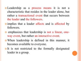  Leadership as a process means it is not a
characteristic that resides in the leader alone, but
rather a transactional event that occurs between
the leader and the followers.
 implies that a leader affects and is affected by
followers.
 emphasizes that leadership is not a linear, one-
way event, but rather an interactive event.
 When leadership is defined in this manner, it
becomes available to everyone.
 It is not restricted to the formally designated
leader in a group.
 
