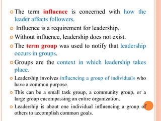  The term influence is concerned with how the
leader affects followers.
 Influence is a requirement for leadership.
 Without influence, leadership does not exist.
 The term group was used to notify that leadership
occurs in groups.
 Groups are the context in which leadership takes
place.
 Leadership involves influencing a group of individuals who
have a common purpose.
 This can be a small task group, a community group, or a
large group encompassing an entire organization.
 Leadership is about one individual influencing a group of
others to accomplish common goals.
 