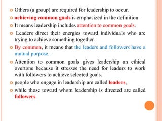  Others (a group) are required for leadership to occur.
 achieving common goals is emphasized in the definition
 It means leadership includes attention to common goals.
 Leaders direct their energies toward individuals who are
trying to achieve something together.
 By common, it means that the leaders and followers have a
mutual purpose.
 Attention to common goals gives leadership an ethical
overtone because it stresses the need for leaders to work
with followers to achieve selected goals.
 people who engage in leadership are called leaders,
 while those toward whom leadership is directed are called
followers.
 