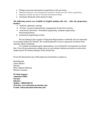 •   Filling in necessary documents at registration in the university,
   •   Medical Insurance, anti-immigration insurance, health care test, Police registration,
   •   Opening of Bank account in Ukraine International Bank
   •   Assistance during the entire period of study.

The following courses are available in English medium (the rest - after the preparatory
faculty):
    • medicine, pharmacy, nursing;
    • Tourism , business administration, management of innovative activity;
    • economical cybernetics –biomedical engineering- computer engineering -
       telecommunications;
   • aeronautical engineering.avionics

        We are looking to have agents or Education Representative worldwide who are interested
in recruiting students for Ukraine. We would be pleased to receive expression of interest from
interstate agents worldwide.
        As a student recruitment agent /representative, you will benefit of commission on tuition
fees. You will get commission straight away to your account without any hassles as soon as the
student arrives to Ukraine and pays all the school fees.


If you feel interested in any of this please do not hesitate to contact us.

Kind Regards
Anton Danilov
Director
Miss Catherine Murzina
Director Assistant

PC DenCompany
Admission Office
Ukraine
Kharkov
Mobile: +380636382131
Web Site: www.education-in-ukraine.com
E-mail : info@education-inukraine.com
 
