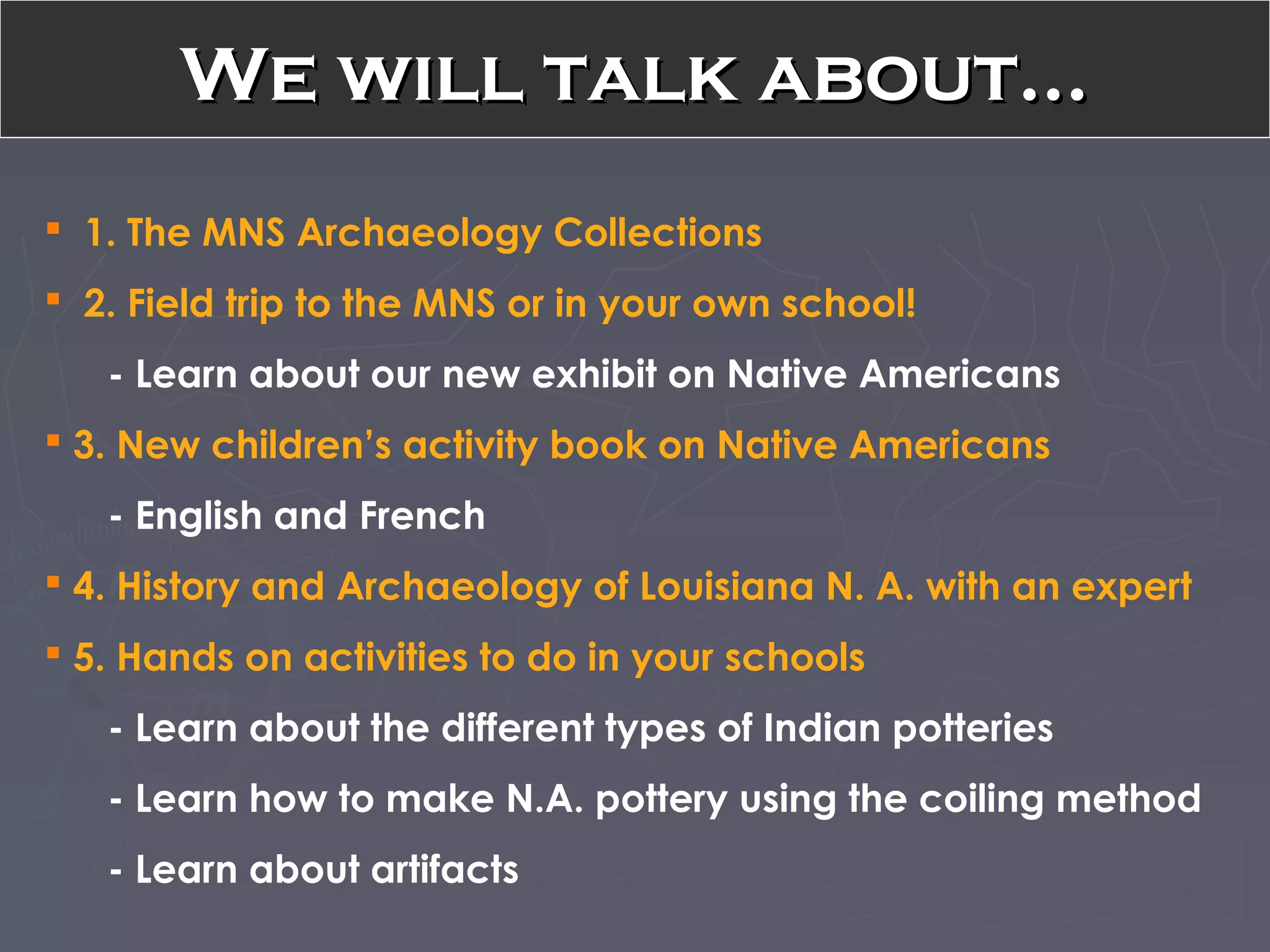 We will talk about…We will talk about…
 1. The MNS Archaeology Collections
 2. Field trip to the MNS or in your own school!
- Learn about our new exhibit on Native Americans
 3. New children’s activity book on Native Americans
- English and French
 4. History and Archaeology of Louisiana N. A. with an expert
 5. Hands on activities to do in your schools
- Learn about the different types of Indian potteries
- Learn how to make N.A. pottery using the coiling method
- Learn about artifacts
 