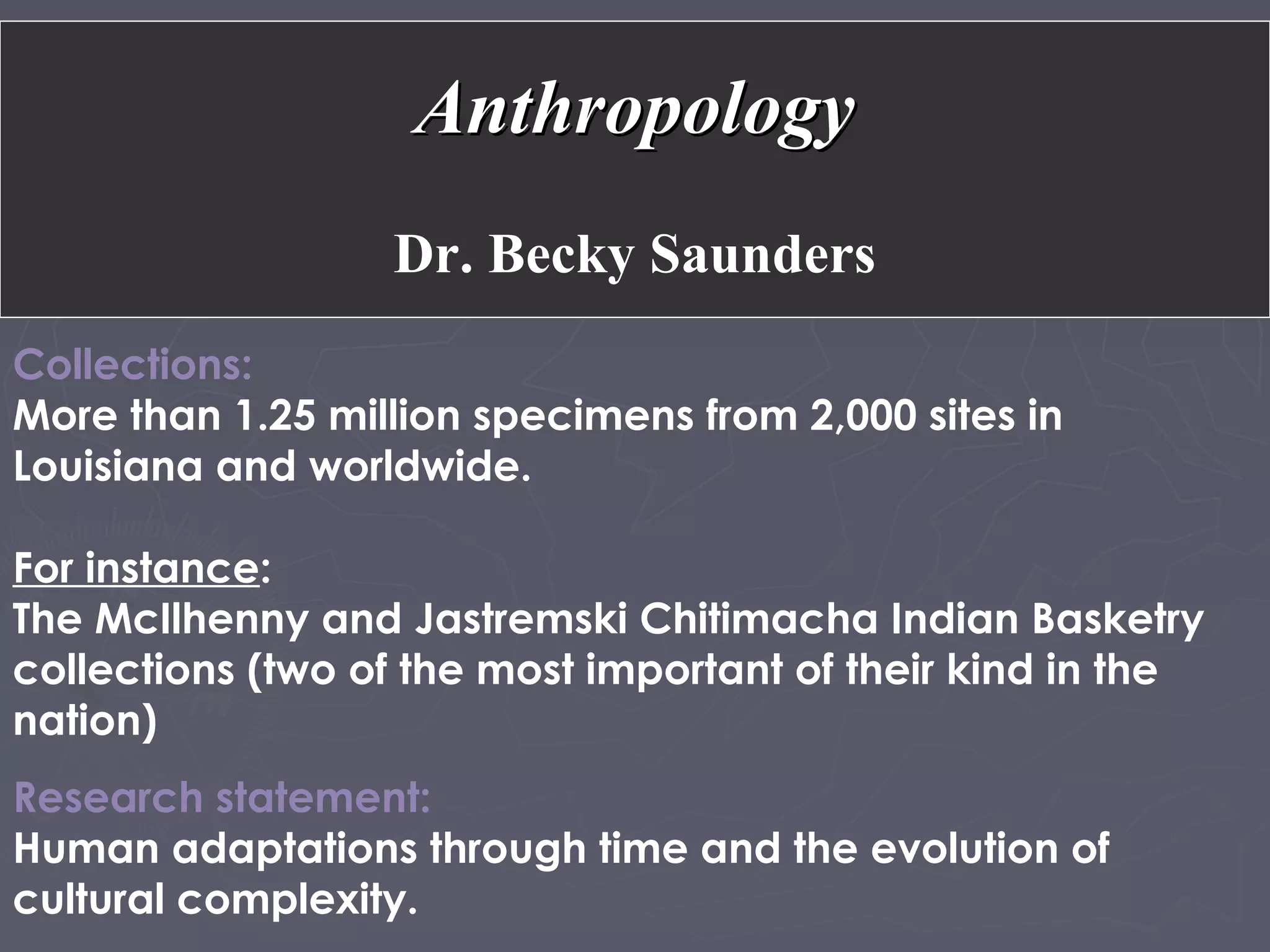 Collections:
More than 1.25 million specimens from 2,000 sites in
Louisiana and worldwide.
For instance:
The McIlhenny and Jastremski Chitimacha Indian Basketry
collections (two of the most important of their kind in the
nation)
Research statement:
Human adaptations through time and the evolution of
cultural complexity.
AnthropologyAnthropology
Dr. Becky Saunders
 