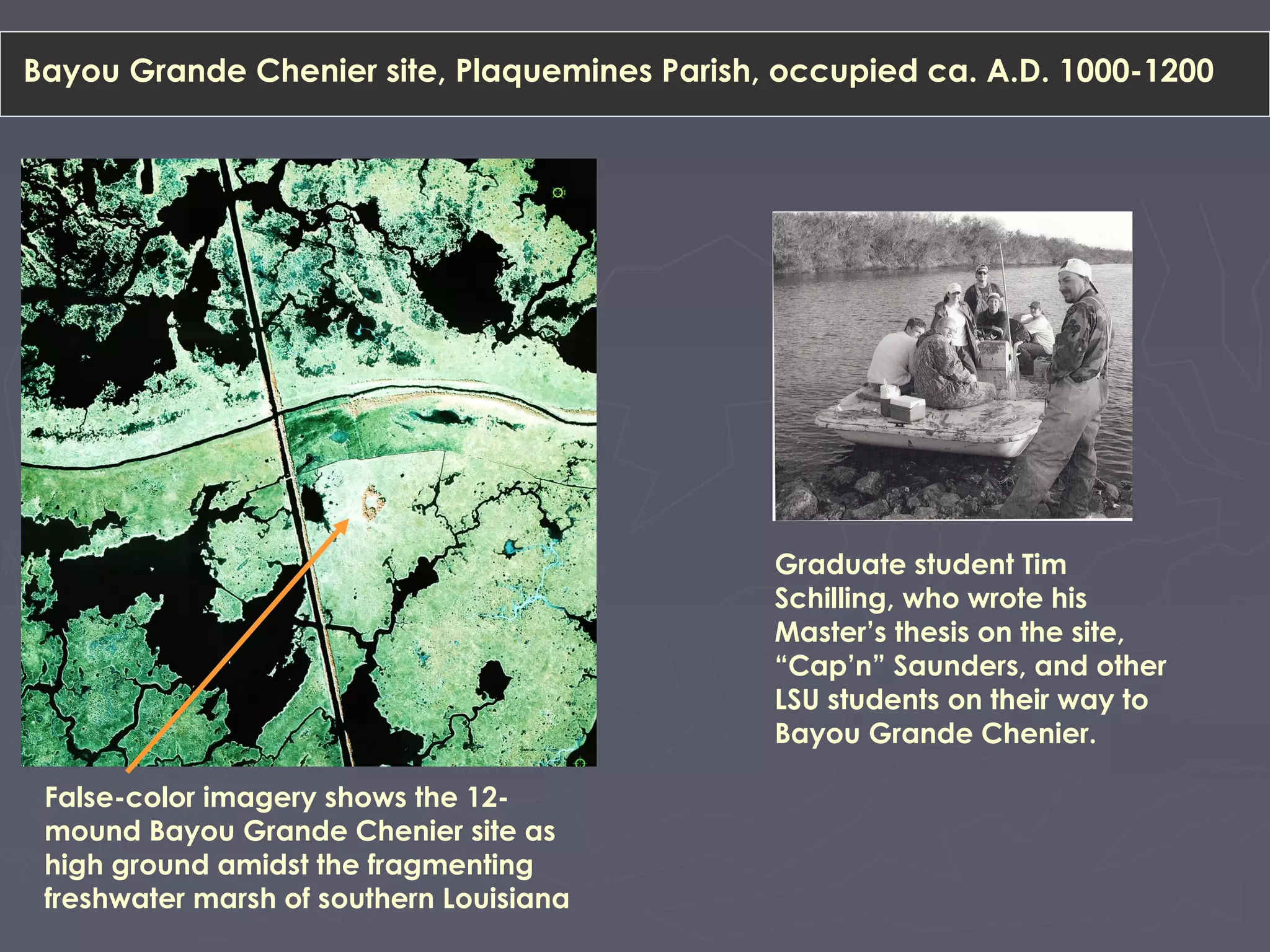 Bayou Grande Chenier site, Plaquemines Parish, occupied ca. A.D. 1000-1200
False-color imagery shows the 12-
mound Bayou Grande Chenier site as
high ground amidst the fragmenting
freshwater marsh of southern Louisiana
Graduate student Tim
Schilling, who wrote his
Master’s thesis on the site,
“Cap’n” Saunders, and other
LSU students on their way to
Bayou Grande Chenier.
 