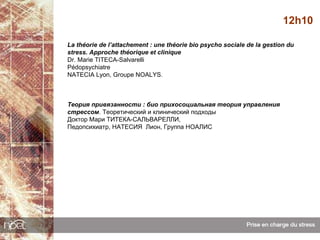 12h10

La théorie de l’attachement : une théorie bio psycho sociale de la gestion du
stress. Approche théorique et clinique
Dr. Marie TITECA-Salvarelli
Pédopsychiatre
NATECIA Lyon, Groupe NOALYS.



Теория привязанности : био прихосоциальная теория управления
стрессом. Теоретический и клинический подходы
Доктор Мари ТИТЕКА-САЛЬВАРЕЛЛИ,
Педопсихиатр, НАТЕСИЯ Лион, Группа НОАЛИС
 
