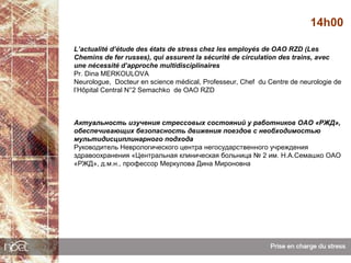 14h00

L’actualité d’étude des états de stress chez les employés de OAO RZD (Les
Chemins de fer russes), qui assurent la sécurité de circulation des trains, avec
une nécessité d’approche multidisciplinaires
Pr. Dina MERKOULOVA
Neurologue, Docteur en science médical, Professeur, Chef du Centre de neurologie de
l’Hôpital Central N°2 Semachko de OAO RZD



Актуальность изучения стрессовых состояний у работников ОАО «РЖД»,
обеспечивающих безопасность движения поездов с необходимостью
мультидисциплинарного подхода
Руководитель Неврологического центра негосударственного учреждения
здравоохранения «Центральная клиническая больница № 2 им. Н.А.Семашко ОАО
«РЖД», д.м.н., профессор Меркулова Дина Мироновна
 
