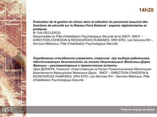 14h20

Evaluation de la gestion du stress dans la sélection du personnel assurant des
fonctions de sécurité sur le Réseau Ferré National - aspects réglementaires et
pratiques
M. Erik DECLERCQ
Responsable du Pôle d’Habilitation Psychologique Sécurité de la SNCF- SNCF –
DIRECTION COHESION & RESSOURCES HUMAINES, DRH EPIC, Les Services RH –
Services Médicaux, Pôle d’Habilitation Psychologique Sécurité.



Определение способности управлять стрессом при выборе работников,
обеспечивающих безопасность на линиях Национальных Железных Дорог
Франции – регламентарные и практические аспекты
Эрик ДЕКЛЕРК, Психолог, Ответственный за Полюс Психологической Абилитации
Безопасности Французских Железных Дорог, SNCF – DIRECTION COHESION &
RESSOURCES HUMAINES, DRH EPIC, Les Services RH – Services Médicaux, Pôle
d’Habilitation Psychologique Sécurité .
 