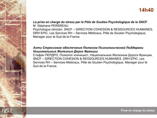 14h40

La prise en charge du stress par le Pôle de Soutien Psychologique de la SNCF
M. Stéphane PERDREAU
Psychologue clinicien, SNCF – DIRECTION COHESION & RESSOURCES HUMAINES,
DRH EPIC, Les Services RH – Services Médicaux, Pôle de Soutien Psychologique,
Manager pour le Sud de la France.


Анти Стрессовое обеспечение Полюсом Психологической Поддержки
Нициональных Железных Дорог Франции
Стефан ПЕРДРО, Психолог клиницист, Национальные Железные Дороги Франции,
SNCF – DIRECTION COHESION & RESSOURCES HUMAINES, DRH EPIC, Les
Services RH – Services Médicaux, Pôle de Soutien Psychologique, Manager pour le
Sud de la France.
 