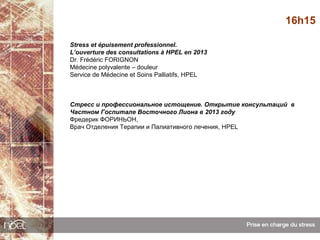 16h15

Stress et épuisement professionnel.
L’ouverture des consultations à HPEL en 2013
Dr. Frédéric FORIGNON
Médecine polyvalente – douleur
Service de Médecine et Soins Palliatifs, HPEL



Стресс и профессиональное истощение. Открытие консультаций в
Частном Госпитале Восточного Лиона в 2013 году
Фредерик ФОРИНЬОН,
Врач Отделения Терапии и Палиативного лечения, HPEL
 