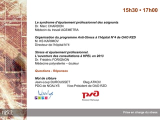 15h30 • 17h00

Le syndrome d’épuisement professionnel des soignants
Dr. Marc CHARDON
Médecin du travail AGEMETRA

Organisation du programme Anti-Stress à l’hôpital N°4 de OAO RZD
M. KS KARIMOV
Directeur de l’hôpital N°4

Stress et épuisement professionnel.
L’ouverture des consultations à HPEL en 2013
Dr. Frédéric FORIGNON
Médecine polyvalente – douleur

Questions - Réponses

Mot de clôture
Jean-Loup DUROUSSET         Oleg ATKOV
PDG de NOALYS    Vice-Président de OAO RZD
 