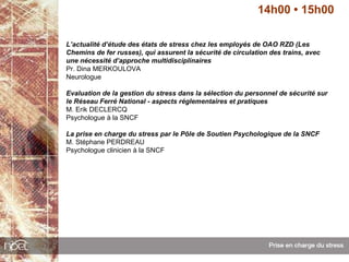 14h00 • 15h00

L’actualité d’étude des états de stress chez les employés de OAO RZD (Les
Chemins de fer russes), qui assurent la sécurité de circulation des trains, avec
une nécessité d’approche multidisciplinaires
Pr. Dina MERKOULOVA
Neurologue

Evaluation de la gestion du stress dans la sélection du personnel de sécurité sur
le Réseau Ferré National - aspects réglementaires et pratiques
M. Erik DECLERCQ
Psychologue à la SNCF

La prise en charge du stress par le Pôle de Soutien Psychologique de la SNCF
M. Stéphane PERDREAU
Psychologue clinicien à la SNCF
 