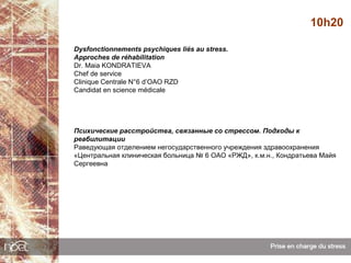 10h20

Dysfonctionnements psychiques liés au stress.
Approches de réhabilitation
Dr. Maia KONDRATIEVA
Chef de service
Clinique Centrale N°6 d’OAO RZD
Candidat en science médicale




Психические расстройства, связанные со стрессом. Подходы к
реабилитации
Pаведующая отделением негосударственного учреждения здравоохранения
«Центральная клиническая больница № 6 ОАО «РЖД», к.м.н., Кондратьева Майя
Сергеевна
 