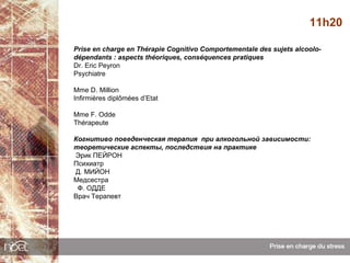 11h20

Prise en charge en Thérapie Cognitivo Comportementale des sujets alcoolo-
dépendants : aspects théoriques, conséquences pratiques
Dr. Eric Peyron
Psychiatre

Mme D. Million
Infirmières diplômées d’Etat

Mme F. Odde
Thérapeute

Когнитиво поведенческая терапия при алкогольной зависимости:
теоретические аспекты, последствия на практике
Эрик ПЕЙРОН
Психиатр
Д. МИЙОН
Медсестра
 Ф. ОДДЕ
Врач Терапевт
 