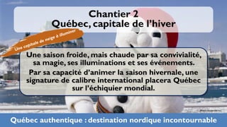 Chantier 2
           Québec, capitale de l’hiver


    Une saison froide, mais chaude par sa convivialité,
      sa magie, ses illuminations et ses événements.
     Par sa capacité d’animer la saison hivernale, une
    signature de calibre international placera Québec
                 sur l’échiquier mondial.

                                                      Photo: Xavier Dachez



Québec authentique : destination nordique incontournable 24
 