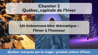 Chantier 2
         Québec, capitale de l’hiver


       Un événement-bloc thématique :
             l’hiver à l’honneur




Québec marquée par la magie : produit culture d’hiver25
 