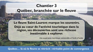 Chantier 3
       Québec, branchée sur le fleuve

    Le fleuve Saint-Laurent marque les souvenirs.
    Déjà au cœur de l’activité touristique dans la
      région, ses découvertes sont une richesse
                inestimable à explorer.
                          Une expérience touristique mémorable et facile d’accès

                                                                               Photo: L.A. Couturier




Québec… là où le fleuve se rétrécit : véritable point de convergence26
 