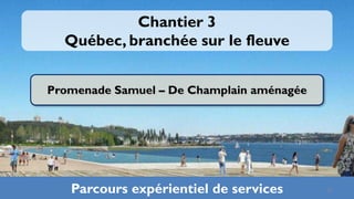 Chantier 3
  Québec, branchée sur le fleuve


Promenade Samuel – De Champlain aménagée




   Parcours expérientiel de services       27
 