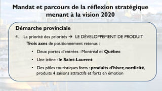 Mandat et parcours de la réflexion stratégique
           menant à la vision 2020

 Démarche provinciale
 4.   La priorité des priorités  LE DÉVELOPPEMENT DE PRODUIT
       Trois axes de positionnement retenus :
         • Deux portes d’entrées : Montréal et Québec
         • Une icône : le Saint-Laurent
         • Des pôles touristiques forts : produits d’hiver, nordicité,
           produits 4 saisons attractifs et forts en émotion
 