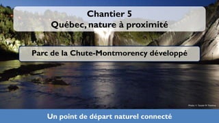 Chantier 5
    Québec, nature à proximité


Parc de la Chute-Montmorency développé




                                         Photo: Y. Tessier Pr Tessima




   Un point de départ naturel connecté
 